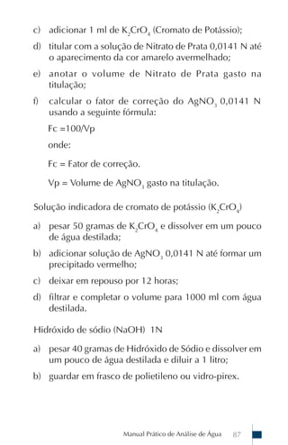 Manual Prático de Análise de Água 87
c) adicionar 1 ml de K2
CrO4
(Cromato de Potássio);
d) titular com a solução de Nitrato de Prata 0,0141 N até
o aparecimento da cor amarelo avermelhado;
e) anotar o volume de Nitrato de Prata gasto na
titulação;
f) calcular o fator de correção do AgNO3
0,0141 N
usando a seguinte fórmula:
Fc =100/Vp
onde:
Fc = Fator de correção.
Vp = Volume de AgNO3
gasto na titulação.
Solução indicadora de cromato de potássio (K2
CrO4
)
a) pesar 50 gramas de K2
CrO4
e dissolver em um pouco
de água destilada;
b) adicionar solução de AgNO3
0,0141 N até formar um
precipitado vermelho;
c) deixar em repouso por 12 horas;
d) filtrar e completar o volume para 1000 ml com água
destilada.
Hidróxido de sódio (NaOH) 1N
a) pesar 40 gramas de Hidróxido de Sódio e dissolver em
um pouco de água destilada e diluir a 1 litro;
b) guardar em frasco de polietileno ou vidro-pirex.
 