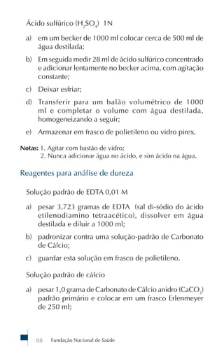 Fundação Nacional de Saúde88
Ácido sulfúrico (H2
SO4
) 1N
a) em um becker de 1000 ml colocar cerca de 500 ml de
água destilada;
b) Em seguida medir 28 ml de ácido sulfúrico concentrado
e adicionar lentamente no becker acima, com agitação
constante;
c) Deixar esfriar;
d) Transferir para um balão volumétrico de 1000
ml e completar o volume com água destilada,
homogeneizando a seguir;
e) Armazenar em frasco de polietileno ou vidro pirex.
Notas: 1. Agitar com bastão de vidro;
2. Nunca adicionar água no ácido, e sim ácido na água.
Reagentes para análise de dureza
Solução padrão de EDTA 0,01 M
a) pesar 3,723 gramas de EDTA (sal di-sódio do ácido
etilenodiamino tetraacético), dissolver em água
destilada e diluir a 1000 ml;
b) padronizar contra uma solução-padrão de Carbonato
de Cálcio;
c) guardar esta solução em frasco de polietileno.
Solução padrão de cálcio
a) pesar 1,0 grama de Carbonato de Cálcio anidro (CaCO3
)
padrão primário e colocar em um frasco Erlenmeyer
de 250 ml;
 