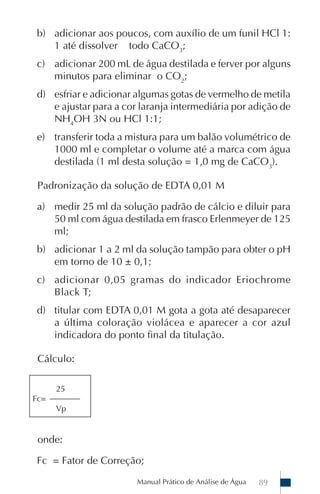 Manual Prático de Análise de Água 89
b) adicionar aos poucos, com auxílio de um funil HCl 1:
1 até dissolver todo CaCO3
;
c) adicionar 200 mL de água destilada e ferver por alguns
minutos para eliminar o CO2
;
d) esfriar e adicionar algumas gotas de vermelho de metila
e ajustar para a cor laranja intermediária por adição de
NH4
OH 3N ou HCl 1:1;
e) transferir toda a mistura para um balão volumétrico de
1000 ml e completar o volume até a marca com água
destilada (1 ml desta solução = 1,0 mg de CaCO3
).
Padronização da solução de EDTA 0,01 M
a) medir 25 ml da solução padrão de cálcio e diluir para
50 ml com água destilada em frasco Erlenmeyer de 125
ml;
b) adicionar 1 a 2 ml da solução tampão para obter o pH
em torno de 10 ± 0,1;
c) adicionar 0,05 gramas do indicador Eriochrome
Black T;
d) titular com EDTA 0,01 M gota a gota até desaparecer
a última coloração violácea e aparecer a cor azul
indicadora do ponto final da titulação.
Cálculo:
onde:
Fc = Fator de Correção;
25
Fc=
Vp
 