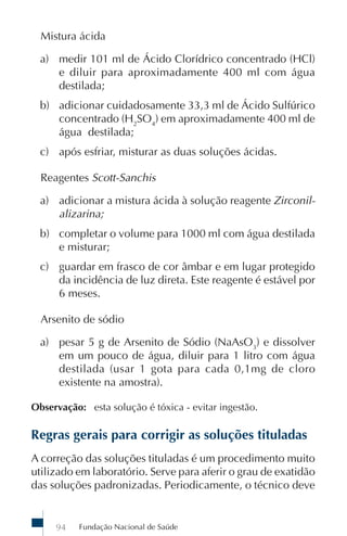 Fundação Nacional de Saúde94
Mistura ácida
a) medir 101 ml de Ácido Clorídrico concentrado (HCl)
e diluir para aproximadamente 400 ml com água
destilada;
b) adicionar cuidadosamente 33,3 ml de Ácido Sulfúrico
concentrado (H2
SO4
) em aproximadamente 400 ml de
água destilada;
c) após esfriar, misturar as duas soluções ácidas.
Reagentes Scott-Sanchis
a) adicionar a mistura ácida à solução reagente Zirconil-
alizarina;
b) completar o volume para 1000 ml com água destilada
e misturar;
c) guardar em frasco de cor âmbar e em lugar protegido
da incidência de luz direta. Este reagente é estável por
6 meses.
Arsenito de sódio
a) pesar 5 g de Arsenito de Sódio (NaAsO3
) e dissolver
em um pouco de água, diluir para 1 litro com água
destilada (usar 1 gota para cada 0,1mg de cloro
existente na amostra).
Observação: esta solução é tóxica - evitar ingestão.
Regras gerais para corrigir as soluções tituladas
A correção das soluções tituladas é um procedimento muito
utilizado em laboratório. Serve para aferir o grau de exatidão
das soluções padronizadas. Periodicamente, o técnico deve
 