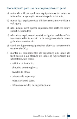 Procedimento para uso de equipamentos em geral
a) antes de utilizar qualquer equipamento ler antes as
   instruções de operação fornecidas pelo fabricante;
b) nunca ligar equipamentos elétricos sem antes verificar a
   voltagem;
c) não instalar nem operar equipamentos elétricos sobre
   superfícies úmidas;
d) não deixar equipamentos elétricos ligados no laboratório
   fora do expediente, exceto os de energia constante como
   geladeiras, estufas, etc.;
e) combater fogo em equipamentos elétricos somente com
   extintor de CO2;
f) manter os equipamentos de segurança em locais de
   fácil acesso e ao alcance de todos os funcionários do
   laboratório, tais como:
   - extintor de incêndio;
   - chuveiro de emergência;
   - lavador de olhos;
   - cobertor de segurança;
   - máscara contra gases;
   - máscaras e óculos de segurança, etc.




                         Manual Prático de Análise de Água   105
 