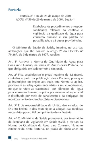 Portaria
        Portaria nº 518, de 25 de março de 2004
      (DOU nº 59 de 26 de março de 2004, Seção 1

                       Estabelece os procedimentos e respon-
                       sabilidades relativos ao controle e
                       vigilância da qualidade da água para
                       consumo humano e seu padrão de
                       potabilidade, e dá outras providências.

    O Ministro de Estado da Saúde, Interino, no uso das
atribuições que lhe confere o artigo 2º do Decreto nº
79.367, de 9 de março de 1977, resolve:

Art. 1º Aprovar a Norma de Qualidade da Água para
Consumo Humano, na forma do Anexo desta Portaria, de
uso obrigatório em todo território nacional.

Art. 2º Fica estabelecido o prazo máximo de 12 meses,
contados a partir da publicação desta Portaria, para que
as instituições ou órgãos aos quais esta Norma se aplica,
promovam as adequações necessárias a seu cumprimento,
no que se refere ao tratamento por filtração de água
para consumo humano suprida por manancial superficial
e distribuída por meio de canalização e da obrigação do
monitoramento de cianobactérias e cianotoxinas.

Art. 3º É de responsabilidade da União, dos estados, do
Distrito Federal e dos municípios a adoção das medidas
necessárias para o fiel cumprimento desta Portaria.

Art. 4º O Ministério da Saúde promoverá, por intermédio
da Secretaria de Vigilância em Saúde (SVS), a revisão da
Norma de Qualidade da Água para Consumo Humano
estabelecida nesta Portaria, no prazo de cinco anos ou


    106    Fundação Nacional de Saúde
 