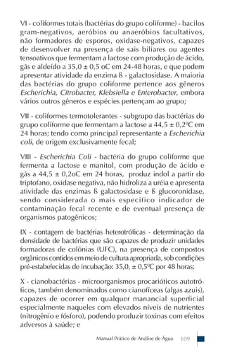 VI - coliformes totais (bactérias do grupo coliforme) - bacilos
gram-negativos, aeróbios ou anaeróbios facultativos,
não formadores de esporos, oxidase-negativos, capazes
de desenvolver na presença de sais biliares ou agentes
tensoativos que fermentam a lactose com produção de ácido,
gás e aldeído a 35,0 ± 0,5 oC em 24-48 horas, e que podem
apresentar atividade da enzima ß - galactosidase. A maioria
das bactérias do grupo coliforme pertence aos gêneros
Escherichia, Citrobacter, Klebsiella e Enterobacter, embora
vários outros gêneros e espécies pertençam ao grupo;

VII - coliformes termotolerantes - subgrupo das bactérias do
grupo coliforme que fermentam a lactose a 44,5 ± 0,2ºC em
24 horas; tendo como principal representante a Escherichia
coli, de origem exclusivamente fecal;

VIII - Escherichia Coli - bactéria do grupo coliforme que
fermenta a lactose e manitol, com produção de ácido e
gás a 44,5 ± 0,2oC em 24 horas, produz indol a partir do
triptofano, oxidase negativa, não hidroliza a uréia e apresenta
atividade das enzimas ß galactosidase e ß glucoronidase,
sendo considerada o mais específico indicador de
contaminação fecal recente e de eventual presença de
organismos patogênicos;

IX - contagem de bactérias heterotróficas - determinação da
densidade de bactérias que são capazes de produzir unidades
formadoras de colônias (UFC), na presença de compostos
orgânicos contidos em meio de cultura apropriada, sob condições
pré-estabelecidas de incubação: 35,0, ± 0,5ºC por 48 horas;

X - cianobactérias - microorganismos procarióticos autotró-
ficos, também denominados como cianofíceas (algas azuis),
capazes de ocorrer em qualquer manancial superficial
especialmente naqueles com elevados níveis de nutrientes
(nitrogênio e fósforo), podendo produzir toxinas com efeitos
adversos à saúde; e
                          Manual Prático de Análise de Água   109
 