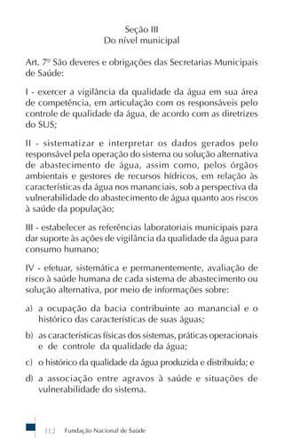 Seção III
                       Do nível municipal

Art. 7º São deveres e obrigações das Secretarias Municipais
de Saúde:

I - exercer a vigilância da qualidade da água em sua área
de competência, em articulação com os responsáveis pelo
controle de qualidade da água, de acordo com as diretrizes
do SUS;

II - sistematizar e interpretar os dados gerados pelo
responsável pela operação do sistema ou solução alternativa
de abastecimento de água, assim como, pelos órgãos
ambientais e gestores de recursos hídricos, em relação às
características da água nos mananciais, sob a perspectiva da
vulnerabilidade do abastecimento de água quanto aos riscos
à saúde da população;

III - estabelecer as referências laboratoriais municipais para
dar suporte às ações de vigilância da qualidade da água para
consumo humano;

IV - efetuar, sistemática e permanentemente, avaliação de
risco à saúde humana de cada sistema de abastecimento ou
solução alternativa, por meio de informações sobre:

a) a ocupação da bacia contribuinte ao manancial e o
   histórico das características de suas águas;
b) as características físicas dos sistemas, práticas operacionais
   e de controle da qualidade da água;
c) o histórico da qualidade da água produzida e distribuída; e
d) a associação entre agravos à saúde e situações de
   vulnerabilidade do sistema.



     112   Fundação Nacional de Saúde
 