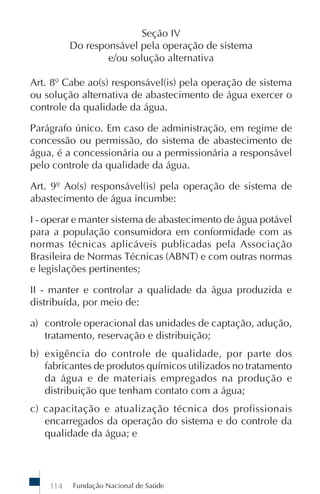 Seção IV
          Do responsável pela operação de sistema
                  e/ou solução alternativa

Art. 8º Cabe ao(s) responsável(is) pela operação de sistema
ou solução alternativa de abastecimento de água exercer o
controle da qualidade da água.

Parágrafo único. Em caso de administração, em regime de
concessão ou permissão, do sistema de abastecimento de
água, é a concessionária ou a permissionária a responsável
pelo controle da qualidade da água.

Art. 9º Ao(s) responsável(is) pela operação de sistema de
abastecimento de água incumbe:

I - operar e manter sistema de abastecimento de água potável
para a população consumidora em conformidade com as
normas técnicas aplicáveis publicadas pela Associação
Brasileira de Normas Técnicas (ABNT) e com outras normas
e legislações pertinentes;

II - manter e controlar a qualidade da água produzida e
distribuída, por meio de:

a) controle operacional das unidades de captação, adução,
   tratamento, reservação e distribuição;
b) exigência do controle de qualidade, por parte dos
   fabricantes de produtos químicos utilizados no tratamento
   da água e de materiais empregados na produção e
   distribuição que tenham contato com a água;
c) capacitação e atualização técnica dos profissionais
   encarregados da operação do sistema e do controle da
   qualidade da água; e




    114   Fundação Nacional de Saúde
 