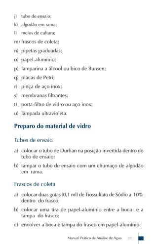 j)   tubo de ensaio;
k) algodão em rama;
l)   meios de cultura;
m) frascos de coleta;
n) pipetas graduadas;
o) papel-alumínio;
p) lamparina a álcool ou bico de Bunsen;
q) placas de Petri;
r) pinça de aço inox;
s) membranas filtrantes;
t) porta-filtro de vidro ou aço inox;
u) lâmpada ultravioleta.

Preparo do material de vidro

Tubos de ensaio
a) colocar o tubo de Durhan na posição invertida dentro do
   tubo de ensaio;
b) tampar o tubo de ensaio com um chumaço de algodão
   em rama.

Frascos de coleta
a) colocar duas gotas (0,1 ml) de Tiossulfato de Sódio a 10%
   dentro do frasco;
b) colocar uma tira de papel-alumínio entre a boca e a
   tampa do frasco;
c) envolver a boca e tampa do frasco em papel-alumínio.

                           Manual Prático de Análise de Água   11
 