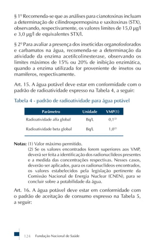 § 1º Recomenda-se que as análises para cianotoxinas incluam
a determinação de cilindrospermopsina e saxitoxinas (STX),
observando, respectivamente, os valores limites de 15,0 µg/l
e 3,0 µg/l de equivalentes STX/l.

§ 2º Para avaliar a presença dos inseticidas organofosforados
e carbamatos na água, recomenda-se a determinação da
atividade da enzima acetilcolinesterase, observando os
limites máximos de 15% ou 20% de inibição enzimática,
quando a enzima utilizada for proveniente de insetos ou
mamíferos, respectivamente.

Art. 15. A água potável deve estar em conformidade com o
padrão de radioatividade expresso na Tabela 4, a seguir:

Tabela 4 - padrão de radioatividade para água potável

               Parâmetro                Unidade   VMP(1)
      Radioatividade alfa global         Bq/L      0,1(2)

      Radioatividade beta global         Bq/L      1,0(2)


Notas: (1) Valor máximo permitido.
       (2) Se os valores encontrados forem superiores aos VMP,
       deverá ser feita a identificação dos radionuclídeos presentes
       e a medida das concentrações respectivas. Nesses casos,
       deverão ser aplicados, para os radionuclídeos encontrados,
       os valores estabelecidos pela legislação pertinente da
       Comissão Nacional de Energia Nuclear (CNEN), para se
       concluir sobre a potabilidade da água.
Art. 16. A água potável deve estar em conformidade com
o padrão de aceitação de consumo expresso na Tabela 5,
a seguir:




     124   Fundação Nacional de Saúde
 