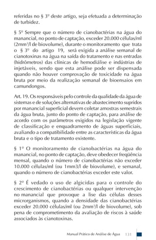 referidas no § 3º deste artigo, seja efetuada a determinação
de turbidez.

§ 5º Sempre que o número de cianobactérias na água do
manancial, no ponto de captação, exceder 20.000 células/ml
(2mm3/l de biovolume), durante o monitoramento que trata
o § 3º do artigo 19, será exigida a análise semanal de
cianotoxinas na água na saída do tratamento e nas entradas
(hidrômetros) das clínicas de hemodiálise e indústrias de
injetáveis, sendo que esta análise pode ser dispensada
quando não houver comprovação de toxicidade na água
bruta por meio da realização semanal de bioensaios em
camundongos.

Art. 19. Os responsáveis pelo controle da qualidade da água de
sistemas e de soluções alternativas de abastecimento supridos
por manancial superficial devem coletar amostras semestrais
da água bruta, junto do ponto de captação, para análise de
acordo com os parâmetros exigidos na legislação vigente
de classificação e enquadramento de águas superficiais,
avaliando a compatibilidade entre as características da água
bruta e o tipo de tratamento existente.

§ 1º O monitoramento de cianobactérias na água do
manancial, no ponto de captação, deve obedecer freqüência
mensal, quando o número de cianobactérias não exceder
10.000 células/ml (ou 1mm3/l de biovolume), e semanal,
quando o número de cianobactérias exceder este valor.

§ 2º É vedado o uso de algicidas para o controle do
crescimento de cianobactérias ou qualquer intervenção
no manancial que provoque a lise das células desses
microrganismos, quando a densidade das cianobactérias
exceder 20.000 células/ml (ou 2mm3/l de biovolume), sob
pena de comprometimento da avaliação de riscos à saúde
associados às cianotoxinas.


                         Manual Prático de Análise de Água   131
 