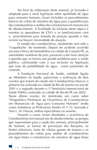 No final da elaboração deste manual, já revisado e
adaptado para a atual legislação sobre qualidade de água
para consumo humano, foram incluídos os procedimentos
básicos de coleta de amostras de água para a quantificação
das cianobactérias e análise das cianotoxinas em mananciais
de abastecimento. A finalidade da inclusão deste tópico é
orientar os operadores de ETA’s a se familiarizarem com
o procedimento para tomada de posição quando o fato
ocorrer ou houver necessidade de atuação.
       O estudo das cianobactérias, atualmente, tem sido a
“coqueluche” do momento. Depois do acidente ocorrido
em uma clínica de hemodiálise na cidade de Caruarú-PE, as
autoridades sanitárias do país, passaram a dar mais atenção
à questão que se tornou um grande problema para a saúde
pública, culminando com a sua inclusão na legislação
que trata da potabilidade da água, como parâmetro de
controle.
       A Fundação Nacional de Saúde, entidade ligada
ao Ministério da Saúde, patrocinou a realização de dois
eventos que tratam do estudo das Cianobactérias tóxicas: o
primeiro foi realizado na cidade do Rio de Janeiro no ano de
2001 e o segundo durante o 1º Seminário Internacional de
Saúde Pública realizado na cidade de Recife-PE em 2002.
Neste último evento, foi ministrado um curso sobre
“Diagnóstico Preliminar da Ocorrência de Cianobactérias
em Mananciais de Água para Consumo Humano” tendo
como instrutoras as Professoras Sandra M. F. O. Azevedo e
Vera L. M. Huszar, ambas especialistas no assunto.
       Durante o curso, foram abordados a ocorrência de
Cianobactérias em mananciais de abastecimento, os perigos
que representam para a saúde dos animais, principalmente
do homem, as formas de prevenção das florações, os
limites toleráveis, tanto de células quanto de toxinas e os
procedimentos de coleta para análise de cianobactérias
em água bruta e cianotoxinas em amostras de água bruta


    136   Fundação Nacional de Saúde
 