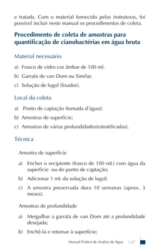 e tratada. Com o material fornecido pelas instrutoras, foi
possível incluir neste manual os procedimentos de coleta.

Procedimento de coleta de amostras para
quantificação de cianobactérias em água bruta

Material necessário
a) Frasco de vidro cor âmbar de 100 ml.
b) Garrafa de van Dorn ou Similar.
c) Solução de lugol (fixador).

Local da coleta
a) Ponto de captação (tomada d’água);
b) Amostras de superfície;
c) Amostras de várias profundidades(estratificadas).

Técnica

  Amostra de superfície

 a) Encher o recipiente (frasco de 100 mL) com água da
    superfície ou do ponto de captação;
 b) Adicionar 1 mL da solução de lugol;
 c) A amostra preservada dura 10 semanas (aprox. 3
    meses).

  Amostras de profundidade

 a) Mergulhar a garrafa de van Dorn até a profundidade
    desejada;
 b) Enchê-la e retornar à superfície;
                          Manual Prático de Análise de Água   137
 