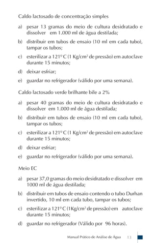 Caldo lactosado de concentração simples

a) pesar 13 gramas do meio de cultura desidratado e
   dissolver em 1.000 ml de água destilada;
b) distribuir em tubos de ensaio (10 ml em cada tubo),
   tampar os tubos;
c) esterilizar a 121º C (1 Kg/cm2 de pressão) em autoclave
   durante 15 minutos;
d) deixar esfriar;
e) guardar no refrigerador (válido por uma semana).

Caldo lactosado verde brilhante bile a 2%

a) pesar 40 gramas do meio de cultura desidratado e
   dissolver em 1.000 ml de água destilada;
b) distribuir em tubos de ensaio (10 ml em cada tubo),
   tampar os tubos;
c) esterilizar a 121º C (1 Kg/cm2 de pressão) em autoclave
   durante 15 minutos;
d) deixar esfriar;
e) guardar no refrigerador (válido por uma semana).

Meio EC

a) pesar 37,0 gramas do meio desidratado e dissolver em
   1000 ml de água destilada;
b) distribuir em tubos de ensaio contendo o tubo Durhan
   invertido, 10 ml em cada tubo, tampar os tubos;
c) esterilizar a 121º C (1Kg/cm2 de pressão) em autoclave
   durante 15 minutos;
d) guardar no refrigerador (Válido por 96 horas).

                      Manual Prático de Análise de Água   13
 