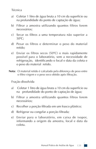 Técnica

  a) Coletar 1 litro de água bruta a 10 cm da superfície ou
     na profundidade do ponto de captação de água;
  b) Filtrar a amostra utilizando quantos filtros forem
     necessários;
  c) Secar os filtros a uma temperatura não superior a
     50ºC;
  d) Pesar os filtros e determinar o peso do material
     retido;
  e) Enviar os filtros secos (50ºC) o mais rapidamente
     possível para o laboratório, sem a necessidade de
     refrigeração, identificando o local e data da coleta e
     o peso do material retido.

Nota: O material retido é calculado pela diferença de peso entre
      o filtro virgem e o peso seco obtido após filtração.

  Fração dissolvida

  a)   Coletar 1 litro de água bruta a 10 cm da superfície ou
       na profundidade do ponto de captação de água;
  b) Filtrar a amostra utilizando quantos filtros forem
     necessários;
  c) Recolher a porção filtrada em um frasco plástico;
  d) Refrigerar ou congelar a porção filtrada;
  e) Enviar para o laboratório, em caixa de isopor,
     informando a origem da amostra, local e data da
     coleta.




                          Manual Prático de Análise de Água   139
 