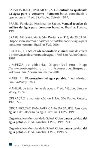BATALHA, B.H.L., PARLATORE, A. C. Controle da qualidade
da água para o consumo humano; bases conceituais e
operacionais. 1ª ed. São Paulo: Cetesb, 1977.

BRASIL. Fundação Nacional de Saúde. Manual técnico de
análise de água para consumo humano. Brasília: Funasa,
1999.

BRASIL. Ministério da Saúde. Portaria n. 518, de 25.03.04.
Dispõe sobre normas e padrões de potabilidade de água para
consumo humano. Brasília: SVS, 2004.

COELHO, L. Técnicas de laboratório clínico: guia de coleta
e preservação de amostras de água. 1ª ed. São Paulo: Cetesb,
1987.

LIMPEZA de vidraria. Disponível em: http:
//www.profcupido.ig.com.br/conserv_e_limpeza_
vidrarias.htm. Acesso em: marco 2004.

MAIER, F. J. Fluoruracion del agua potable. 1ª ed. México:
Limusa-Wiley, 1971.

MANUAL de tratamiento de aguas. 4ª ed. México: Limusa-
Wiley, 1974.

OPERAÇÃO e manutenção de E.T.A. São Paulo: Cetesb,
1973. V.2.

ORGANIZAÇÃO PAN-AMERICANA DA SAÚDE. Fascículo
água: a desinfecção da água. Brasília: OPAS, 1999.

Organizacion Mundial de la Salud. Guias para a calidad del
agua potable. 2ª ed. Ginebra: OMS, 1995. V.1.

Organizacion Mundial de la Salud. Guias para a calidad del
agua potable. 1ª ed. Ginebra: OMS, 1998. V.3.



    144   Fundação Nacional de Saúde
 