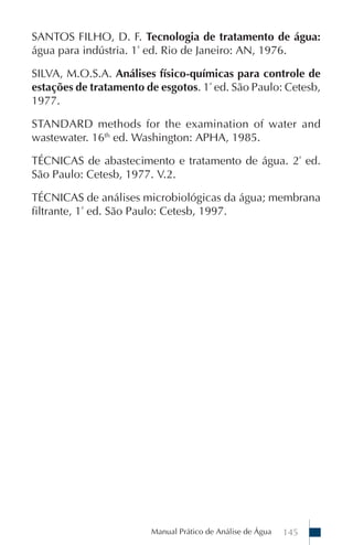 SANTOS FILHO, D. F. Tecnologia de tratamento de água:
água para indústria. 1ª ed. Rio de Janeiro: AN, 1976.

SILVA, M.O.S.A. Análises físico-químicas para controle de
estações de tratamento de esgotos. 1ª ed. São Paulo: Cetesb,
1977.

STANDARD methods for the examination of water and
wastewater. 16th ed. Washington: APHA, 1985.

TÉCNICAS de abastecimento e tratamento de água. 2ª ed.
São Paulo: Cetesb, 1977. V.2.

TÉCNICAS de análises microbiológicas da água; membrana
filtrante, 1ª ed. São Paulo: Cetesb, 1997.




                        Manual Prático de Análise de Água   145
 