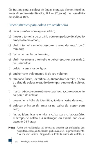 Os frascos para a coleta de águas cloradas devem receber,
antes de serem esterilizados, 0,1 ml (2 gotas) de tiossulfato
de sódio a 10%.

Procedimentos para coleta em residências
a) lavar as mãos com água e sabão;
b) limpar a torneira do usuário com um pedaço de algodão
   embebido em álcool;
c) abrir a torneira e deixar escorrer a água durante 1 ou 2
   minutos;
d) fechar e flambar a torneira;
e) abrir novamente a torneira e deixar escorrer por mais 2
   ou 3 minutos;
f) coletar a amostra de água;
g) encher com pelo menos ¾ de seu volume;
h) tampar o frasco, Identificá-lo, anotando endereço, a hora
   e a data da coleta, o estado do tempo, o nome do coletor,
   etc;
i) marcar o frasco com o número da amostra, correspondente
   ao ponto de coleta;
j) preencher a ficha de identificação da amostra de água;
k) colocar o frasco da amostra na caixa de isopor com
   gelo;
l) lacrar, identificar e enviar a caixa para o laboratório.
   O tempo de coleta e a realização do exame não deve
   exceder 24 horas;
Nota: Além de residências as amostras podem ser coletadas em
      hospitais, escolas, torneiras públicas, etc, o procedimento
      é o mesmo acima. Segundo a Cetesb antes da coleta, a

     16   Fundação Nacional de Saúde
 