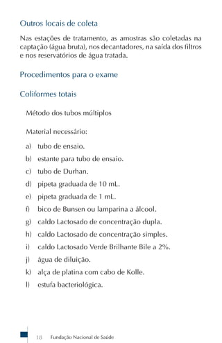 Outros locais de coleta
Nas estações de tratamento, as amostras são coletadas na
captação (água bruta), nos decantadores, na saída dos filtros
e nos reservatórios de água tratada.

Procedimentos para o exame

Coliformes totais

  Método dos tubos múltiplos

  Material necessário:

 a) tubo de ensaio.
 b) estante para tubo de ensaio.
 c) tubo de Durhan.
 d) pipeta graduada de 10 mL.
 e) pipeta graduada de 1 mL.
 f)   bico de Bunsen ou lamparina a álcool.
 g) caldo Lactosado de concentração dupla.
 h) caldo Lactosado de concentração simples.
 i)   caldo Lactosado Verde Brilhante Bile a 2%.
 j)   água de diluição.
 k) alça de platina com cabo de Kolle.
 l)   estufa bacteriológica.




      18   Fundação Nacional de Saúde
 