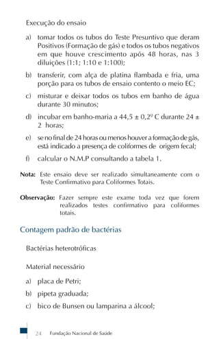 Execução do ensaio

 a) tomar todos os tubos do Teste Presuntivo que deram
    Positivos (Formação de gás) e todos os tubos negativos
    em que houve crescimento após 48 horas, nas 3
    diluições (1:1; 1:10 e 1:100);
 b) transferir, com alça de platina flambada e fria, uma
    porção para os tubos de ensaio contento o meio EC;
 c) misturar e deixar todos os tubos em banho de água
    durante 30 minutos;
 d) incubar em banho-maria a 44,5 ± 0,2º C durante 24 ±
    2 horas;
 e) se no final de 24 horas ou menos houver a formação de gás,
    está indicado a presença de coliformes de origem fecal;
 f)   calcular o N.M.P consultando a tabela 1.

Nota: Este ensaio deve ser realizado simultaneamente com o
      Teste Confirmativo para Coliformes Totais.

Observação: Fazer sempre este exame toda vez que forem
            realizados testes confirmativo para coliformes
            totais.

Contagem padrão de bactérias

 Bactérias heterotróficas

 Material necessário

 a) placa de Petri;
 b) pipeta graduada;
 c) bico de Bunsen ou lamparina a álcool;


      24   Fundação Nacional de Saúde
 