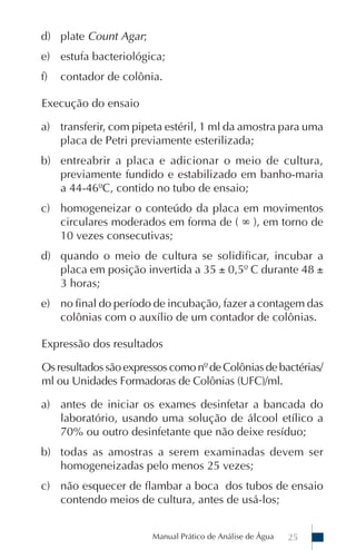 d) plate Count Agar;
e) estufa bacteriológica;
f)   contador de colônia.

Execução do ensaio

a) transferir, com pipeta estéril, 1 ml da amostra para uma
   placa de Petri previamente esterilizada;
b) entreabrir a placa e adicionar o meio de cultura,
   previamente fundido e estabilizado em banho-maria
   a 44-46ºC, contido no tubo de ensaio;
c) homogeneizar o conteúdo da placa em movimentos
   circulares moderados em forma de ( ∞ ), em torno de
   10 vezes consecutivas;
d) quando o meio de cultura se solidificar, incubar a
   placa em posição invertida a 35 ± 0,5º C durante 48 ±
   3 horas;
e) no final do período de incubação, fazer a contagem das
   colônias com o auxílio de um contador de colônias.

Expressão dos resultados

Os resultados são expressos como nº de Colônias de bactérias/
ml ou Unidades Formadoras de Colônias (UFC)/ml.

a) antes de iniciar os exames desinfetar a bancada do
   laboratório, usando uma solução de álcool etílico a
   70% ou outro desinfetante que não deixe resíduo;
b) todas as amostras a serem examinadas devem ser
   homogeneizadas pelo menos 25 vezes;
c) não esquecer de flambar a boca dos tubos de ensaio
   contendo meios de cultura, antes de usá-los;


                        Manual Prático de Análise de Água   25
 