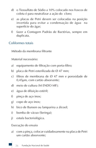 d) o Tiossulfato de Sódio a 10% colocado nos frascos de
    coleta é para neutralizar a ação do cloro;
 e) as placas de Petri devem ser colocadas na posição
    invertida para evitar a condensação de água na
    superfície do ágar;
 f)   fazer a Contagem Padrão de Bactérias, sempre em
      duplicata.

Coliformes totais

 Método da membrana filtrante

 Material necessário:

 a) equipamento de filtração com porta-filtro;
 b) placa de Petri esterilizada de Ø 47 mm;
 c) filtros de membrana de Ø 47 mm e porosidade de
    0,45µm, com cartão absorvente;
 d) meio de cultura (M ENDO MF);
 e) água de diluição estéril;
 f)   pinça de aço inox;
 g) copo de aço inox;
 h) bico de Bunsen ou lamparina a álcool;
 i)   bomba de vácuo (Seringa);
 j)   estufa bacteriológica.

 Execução do ensaio

 a) com a pinça, colocar cuidadosamente na placa de Petri
    um cartão absorvente;


      26   Fundação Nacional de Saúde
 