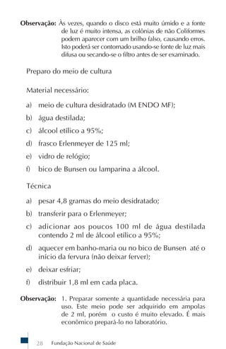 Observação: Às vezes, quando o disco está muito úmido e a fonte
             de luz é muito intensa, as colônias de não Coliformes
             podem aparecer com um brilho falso, causando erros.
             Isto poderá ser contornado usando-se fonte de luz mais
             difusa ou secando-se o filtro antes de ser examinado.

  Preparo do meio de cultura

  Material necessário:

  a) meio de cultura desidratado (M ENDO MF);
  b) água destilada;
  c) álcool etílico a 95%;
  d) frasco Erlenmeyer de 125 ml;
  e) vidro de relógio;
  f)   bico de Bunsen ou lamparina a álcool.

  Técnica

  a) pesar 4,8 gramas do meio desidratado;
  b) transferir para o Erlenmeyer;
  c) adicionar aos poucos 100 ml de água destilada
     contendo 2 ml de álcool etílico a 95%;
  d) aquecer em banho-maria ou no bico de Bunsen até o
     início da fervura (não deixar ferver);
  e) deixar esfriar;
  f)   distribuir 1,8 ml em cada placa.

Observação: 1. Preparar somente a quantidade necessária para
            uso. Este meio pode ser adquirido em ampolas
            de 2 ml, porém o custo é muito elevado. É mais
            econômico prepará-lo no laboratório.


       28   Fundação Nacional de Saúde
 