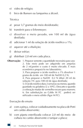 e) vidro de relógio;
  f)   bico de Bunsen ou lamparina a álcool.

  Técnica

  a) pesar 3,7 gramas do meio desidratado;
  b) transferir para o Erlenmeyer;
  c) dissolver o meio pesado, em 100 ml de água
     destilada;
  d) adicionar 1 ml da solução de ácido rosólico a 1%;
  e) aquecer até a ebulição;
  f)   deixar esfriar;
  g) distribuir 2,0 ml em cada placa.
Observação: 1. Preparar somente a quantidade necessária para uso;
            2. Este meio pode ser adquirido em ampolas
            de 2 ml,porém o custo é muito elevado. É mais
            econômico prepará-lo no laboratório;
            3. Para preparar o ácido rosólico a 1% dissolver 1
            grama do ácido em 100 ml de NaOH 0,2 N;
            4. Para preparar o NaOH 0,2 N diluir 20 ml da
            solução 1N para 100 ml de água destilada;
            5. O ácido rosólico dura 2 semanas ou menos, quando
            guardado na geladeira (2 a 10ºC). Descarte-o quando
            a coloração mudar de vermelho-escuro para marrom;
            6. Em substituição ao Caldo M FC poderá ser
            utilizado o meio sólido (Ágar M FC).

  Execução do ensaio

  a) com a pinça, colocar cuidadosamente na placa de Petri
     um cartão absorvente;
  b) com pipeta esterilizada colocar 2,0 ml do meio de
     cultura no cartão absorvente e tampar a placa;

       30   Fundação Nacional de Saúde
 