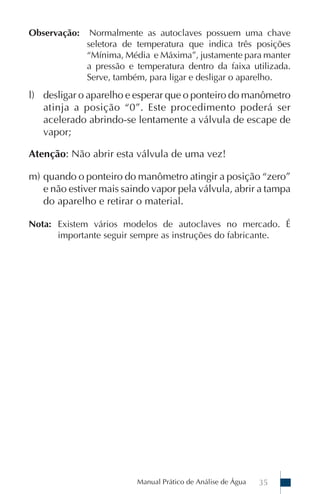 Observação:    Normalmente as autoclaves possuem uma chave
              seletora de temperatura que indica três posições
              “Mínima, Média e Máxima”, justamente para manter
              a pressão e temperatura dentro da faixa utilizada.
              Serve, também, para ligar e desligar o aparelho.
l) desligar o aparelho e esperar que o ponteiro do manômetro
   atinja a posição “0”. Este procedimento poderá ser
   acelerado abrindo-se lentamente a válvula de escape de
   vapor;

Atenção: Não abrir esta válvula de uma vez!

m) quando o ponteiro do manômetro atingir a posição “zero”
   e não estiver mais saindo vapor pela válvula, abrir a tampa
   do aparelho e retirar o material.

Nota: Existem vários modelos de autoclaves no mercado. É
      importante seguir sempre as instruções do fabricante.




                          Manual Prático de Análise de Água   35
 