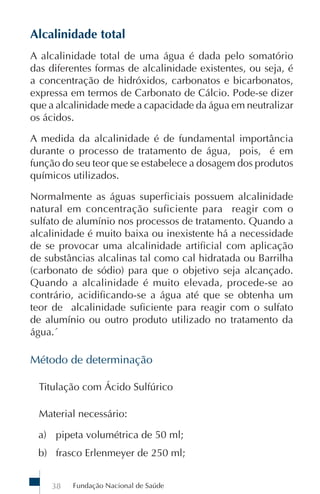 Alcalinidade total
A alcalinidade total de uma água é dada pelo somatório
das diferentes formas de alcalinidade existentes, ou seja, é
a concentração de hidróxidos, carbonatos e bicarbonatos,
expressa em termos de Carbonato de Cálcio. Pode-se dizer
que a alcalinidade mede a capacidade da água em neutralizar
os ácidos.

A medida da alcalinidade é de fundamental importância
durante o processo de tratamento de água, pois, é em
função do seu teor que se estabelece a dosagem dos produtos
químicos utilizados.

Normalmente as águas superficiais possuem alcalinidade
natural em concentração suficiente para reagir com o
sulfato de alumínio nos processos de tratamento. Quando a
alcalinidade é muito baixa ou inexistente há a necessidade
de se provocar uma alcalinidade artificial com aplicação
de substâncias alcalinas tal como cal hidratada ou Barrilha
(carbonato de sódio) para que o objetivo seja alcançado.
Quando a alcalinidade é muito elevada, procede-se ao
contrário, acidificando-se a água até que se obtenha um
teor de alcalinidade suficiente para reagir com o sulfato
de alumínio ou outro produto utilizado no tratamento da
água.´

Método de determinação

 Titulação com Ácido Sulfúrico

 Material necessário:

 a) pipeta volumétrica de 50 ml;
 b) frasco Erlenmeyer de 250 ml;


    38   Fundação Nacional de Saúde
 