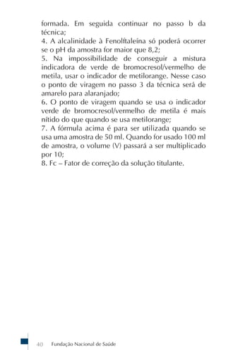formada. Em seguida continuar no passo b da
 técnica;
 4. A alcalinidade à Fenolftaleína só poderá ocorrer
 se o pH da amostra for maior que 8,2;
 5. Na impossibilidade de conseguir a mistura
 indicadora de verde de bromocresol/vermelho de
 metila, usar o indicador de metilorange. Nesse caso
 o ponto de viragem no passo 3 da técnica será de
 amarelo para alaranjado;
 6. O ponto de viragem quando se usa o indicador
 verde de bromocresol/vermelho de metila é mais
 nítido do que quando se usa metilorange;
 7. A fórmula acima é para ser utilizada quando se
 usa uma amostra de 50 ml. Quando for usado 100 ml
 de amostra, o volume (V) passará a ser multiplicado
 por 10;
 8. Fc – Fator de correção da solução titulante.




40   Fundação Nacional de Saúde
 