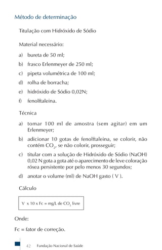 Método de determinação

  Titulação com Hidróxido de Sódio

  Material necessário:

 a) bureta de 50 ml;
 b) frasco Erlenmeyer de 250 ml;
 c) pipeta volumétrica de 100 ml;
 d) rolha de borracha;
 e) hidróxido de Sódio 0,02N;
 f)      fenolftaleina.

  Técnica

 a) tomar 100 ml de amostra (sem agitar) em um
    Erlenmeyer;
 b) adicionar 10 gotas de fenolftaleina, se colorir, não
    contém CO2, se não colorir, prosseguir;
 c) titular com a solução de Hidróxido de Sódio (NaOH)
    0,02 N gota a gota até o aparecimento de leve coloração
    rósea persistente por pelo menos 30 segundos;
 d) anotar o volume (ml) de NaOH gasto ( V ).

  Cálculo

      V x 10 x Fc = mg/L de CO2 livre


Onde:

Fc = fator de correção.


        42    Fundação Nacional de Saúde
 
