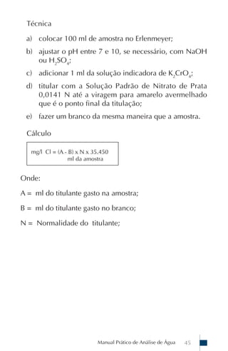 Técnica

 a) colocar 100 ml de amostra no Erlenmeyer;
 b) ajustar o pH entre 7 e 10, se necessário, com NaOH
    ou H2SO4;
 c) adicionar 1 ml da solução indicadora de K2CrO4;
 d) titular com a Solução Padrão de Nitrato de Prata
    0,0141 N até a viragem para amarelo avermelhado
    que é o ponto final da titulação;
 e) fazer um branco da mesma maneira que a amostra.

 Cálculo

   mg/l Cl = (A - B) x N x 35.450
                  ml da amostra


Onde:

A = ml do titulante gasto na amostra;

B = ml do titulante gasto no branco;

N = Normalidade do titulante;




                            Manual Prático de Análise de Água   45
 