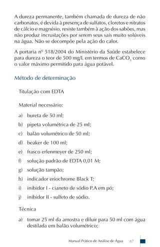 A dureza permanente, também chamada de dureza de não
carbonatos, é devida à presença de sulfatos, cloretos e nitratos
de cálcio e magnésio, resiste também à ação dos sabões, mas
não produz incrustações por serem seus sais muito solúveis
na água. Não se decompõe pela ação do calor.

A portaria nº 518/2004 do Ministério da Saúde estabelece
para dureza o teor de 500 mg/L em termos de CaCO3 como
o valor máximo permitido para água potável.

Método de determinação

  Titulação com EDTA

  Material necessário:

  a) bureta de 50 ml;
  b) pipeta volumétrica de 25 ml;
  c) balão volumétrico de 50 ml;
  d) beaker de 100 ml;
  e) frasco erlenmeyer de 250 ml;
  f)   solução padrão de EDTA 0,01 M;
  g) solução tampão;
  h) indicador eriochrome Black T;
  i)   inibidor I - cianeto de sódio P.A em pó;
  j)   inibidor II - sulfeto de sódio.

  Técnica

  a) tomar 25 ml da amostra e diluir para 50 ml com água
     destilada em balão volumétrico;

                           Manual Prático de Análise de Água   47
 