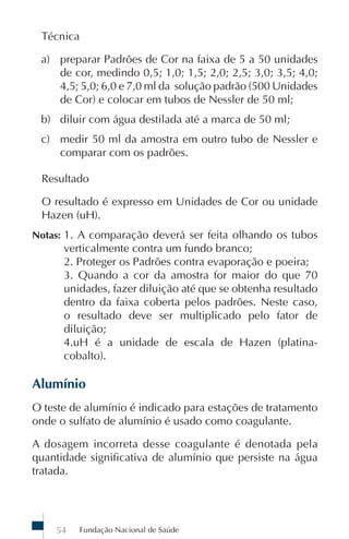 Técnica

 a) preparar Padrões de Cor na faixa de 5 a 50 unidades
    de cor, medindo 0,5; 1,0; 1,5; 2,0; 2,5; 3,0; 3,5; 4,0;
    4,5; 5,0; 6,0 e 7,0 ml da solução padrão (500 Unidades
    de Cor) e colocar em tubos de Nessler de 50 ml;
 b) diluir com água destilada até a marca de 50 ml;
 c) medir 50 ml da amostra em outro tubo de Nessler e
    comparar com os padrões.

 Resultado

 O resultado é expresso em Unidades de Cor ou unidade
 Hazen (uH).
Notas: 1. A comparação deverá ser feita olhando os tubos
      verticalmente contra um fundo branco;
      2. Proteger os Padrões contra evaporação e poeira;
      3. Quando a cor da amostra for maior do que 70
      unidades, fazer diluição até que se obtenha resultado
      dentro da faixa coberta pelos padrões. Neste caso,
      o resultado deve ser multiplicado pelo fator de
      diluição;
      4.uH é a unidade de escala de Hazen (platina-
      cobalto).

Alumínio
O teste de alumínio é indicado para estações de tratamento
onde o sulfato de alumínio é usado como coagulante.

A dosagem incorreta desse coagulante é denotada pela
quantidade significativa de alumínio que persiste na água
tratada.




    54   Fundação Nacional de Saúde
 