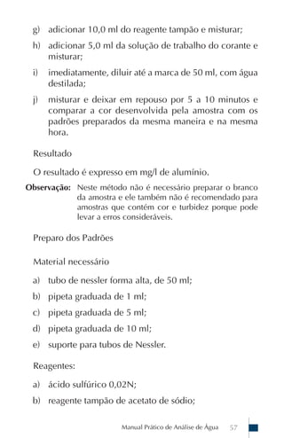 g) adicionar 10,0 ml do reagente tampão e misturar;
 h) adicionar 5,0 ml da solução de trabalho do corante e
    misturar;
 i)   imediatamente, diluir até a marca de 50 ml, com água
      destilada;
 j)   misturar e deixar em repouso por 5 a 10 minutos e
      comparar a cor desenvolvida pela amostra com os
      padrões preparados da mesma maneira e na mesma
      hora.

 Resultado

 O resultado é expresso em mg/l de alumínio.
Observação: Neste método não é necessário preparar o branco
            da amostra e ele também não é recomendado para
            amostras que contém cor e turbidez porque pode
            levar a erros consideráveis.

 Preparo dos Padrões

 Material necessário

 a) tubo de nessler forma alta, de 50 ml;
 b) pipeta graduada de 1 ml;
 c) pipeta graduada de 5 ml;
 d) pipeta graduada de 10 ml;
 e) suporte para tubos de Nessler.

 Reagentes:

 a) ácido sulfúrico 0,02N;
 b) reagente tampão de acetato de sódio;

                        Manual Prático de Análise de Água   57
 