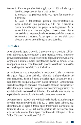 Notas: 1. Para o padrão 0,0 mg/l, tomar 25 ml de água
      destilada e proceder igual aos outros;
      2. Preparar os padrões toda vez que for examinar
      a amostra;
      3. Caso o laboratório possua espectrofotômetro,
      fazer a leitura dos padrões a 535 nm e traçar a
      curva de calibração em papel semi-logaritmo (% de
      transmitância x concentração). Nesse caso, não é
      necessária a preparação de todos os padrões quando
      examinar a amostra. Fazer apenas um ou dois para
      checar a curva de calibração do aparelho.

Turbidez
A turbidez da água é devida à presença de materiais sólidos
em suspensão, que reduzem a sua transparência. Pode ser
provocada também pela presença de algas, plâncton, matéria
orgânica e muitas outras substâncias como o zinco, ferro,
manganês e areia, resultantes do processo natural de erosão
ou de despejos domésticos e industriais.

A turbidez tem sua importância no processo de tratamento
da água. Água com turbidez elevada e dependendo de
sua natureza, forma flocos pesados que decantam mais
rapidamente do que água com baixa turbidez. Também tem
suas desvantagens como no caso da desinfecção que pode ser
dificultada pela proteção que pode dar aos microorganismos no
contato direto com os desinfetantes. É um indicador sanitário
e padrão de aceitação da água de consumo humano.

A Portaria nº 518/2004 do Ministério da Saúde estabelece que
o Valor Máximo Permitido é de 1,0 uT para água subterrânea
desinfectada e água filtrada após tratamento completo ou
filtração direta, e 5,0 uT como padrão de aceitação para
consumo humano. Para água resultante de filtração lenta o
Valor Máximo Permitido é 2,0 uT.

                         Manual Prático de Análise de Água   59
 