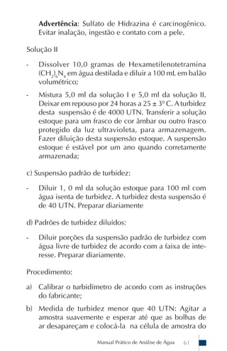 Advertência: Sulfato de Hidrazina é carcinogênico.
    Evitar inalação, ingestão e contato com a pele.

Solução II

-   Dissolver 10,0 gramas de Hexametilenotetramina
    (CH2)6N4 em água destilada e diluir a 100 mL em balão
    volumétrico;
-   Mistura 5,0 ml da solução I e 5,0 ml da solução II.
    Deixar em repouso por 24 horas a 25 ± 3º C. A turbidez
    desta suspensão é de 4000 UTN. Transferir a solução
    estoque para um frasco de cor âmbar ou outro frasco
    protegido da luz ultravioleta, para armazenagem.
    Fazer diluição desta suspensão estoque. A suspensão
    estoque é estável por um ano quando corretamente
    armazenada;

c) Suspensão padrão de turbidez:

-   Diluir 1, 0 ml da solução estoque para 100 ml com
    água isenta de turbidez. A turbidez desta suspensão é
    de 40 UTN. Preparar diariamente

d) Padrões de turbidez diluídos:

-   Diluir porções da suspensão padrão de turbidez com
    água livre de turbidez de acordo com a faixa de inte-
    resse. Preparar diariamente.

Procedimento:

a) Calibrar o turbidímetro de acordo com as instruções
   do fabricante;
b) Medida de turbidez menor que 40 UTN: Agitar a
   amostra suavemente e esperar até que as bolhas de
   ar desapareçam e colocá-la na célula de amostra do

                      Manual Prático de Análise de Água   61
 
