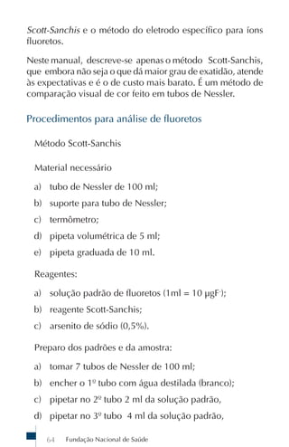 Scott-Sanchis e o método do eletrodo específico para íons
fluoretos.

Neste manual, descreve-se apenas o método Scott-Sanchis,
que embora não seja o que dá maior grau de exatidão, atende
às expectativas e é o de custo mais barato. É um método de
comparação visual de cor feito em tubos de Nessler.

Procedimentos para análise de fluoretos

 Método Scott-Sanchis

 Material necessário

 a) tubo de Nessler de 100 ml;
 b) suporte para tubo de Nessler;
 c) termômetro;
 d) pipeta volumétrica de 5 ml;
 e) pipeta graduada de 10 ml.

 Reagentes:

 a) solução padrão de fluoretos (1ml = 10 µgF-);
 b) reagente Scott-Sanchis;
 c) arsenito de sódio (0,5%).

 Preparo dos padrões e da amostra:

 a) tomar 7 tubos de Nessler de 100 ml;
 b) encher o 1º tubo com água destilada (branco);
 c) pipetar no 2º tubo 2 ml da solução padrão,
 d) pipetar no 3º tubo 4 ml da solução padrão,

    64   Fundação Nacional de Saúde
 
