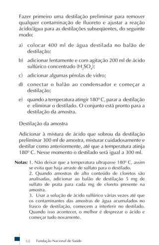 Fazer primeiro uma destilação preliminar para remover
  qualquer contaminação de fluoreto e ajustar a reação
  ácido/água para as destilações subseqüentes, do seguinte
  modo:

  a) colocar 400 ml de água destilada no balão de
     destilação;
  b) adicionar lentamente e com agitação 200 ml de ácido
     sulfúrico concentrado (H2SO4);
  c) adicionar algumas pérolas de vidro;
  d) conectar o balão ao condensador e começar a
     destilação;
  e) quando a temperatura atingir 180º C, parar a destilação
     e eliminar o destilado. O conjunto está pronto para a
     destilação da amostra.

  Destilação da amostra

  Adicionar à mistura de ácido que sobrou da destilação
  preliminar 300 ml de amostra, misturar cuidadosamente e
  destilar como anteriormente, até que a temperatura atinja
  180º C. Nesse momento o destilado será igual a 300 ml.
Notas: 1. Não deixar que a temperatura ultrapasse 180º C, assim
       se evita que haja arraste de sulfato para o destilado.
       2. Quando amostras de alto conteúdo de cloretos são
       analisadas, adicionar ao balão de destilação 5 mg de
       sulfato de prata para cada mg de cloreto presente na
       amostra.
       3. Usar a solução de ácido sulfúrico várias vezes até que
       os contaminantes das amostras de água acumulados no
       frasco de destilação, comecem a interferir no destilado.
       Quando isso acontecer, o melhor é desprezar o ácido e
       começar tudo novamente.




     68   Fundação Nacional de Saúde
 