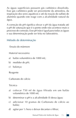 As águas superficiais possuem gás carbônico dissolvido.
Esse gás carbônico pode ser proveniente da atmosfera, da
respiração dos seres aquáticos e até da reação do sulfato de
alumínio quando este reage com a alcalinidade natural da
água.

A correção do pH significa elevar o pH da água tratada até
o pH de saturação que é o ponto onde não acontece mais o
processo de corrosão. Esse pH não é igual para todas as águas
e sua determinação pode ser feita no laboratório.

Método de determinação

  Ensaio do mármore

  Material necessário:

 a) balão volumétrico de 1000 mL;
 b) medidor de pH;
 c) balança;

  Reagente

  Carbonato de cálcio

  Técnica

 a) colocar 750 ml de água filtrada em um balão
    volumétrico de 1000 ml;
 b) determinar o pH e a alcalinidade (I) dessa água;
 c) adicionar 10 gramas de Carbonato de cálcio ao
    balão;
 d) agitar por ½ hora e deixar decantar e filtrar;

                         Manual Prático de Análise de Água   75
 