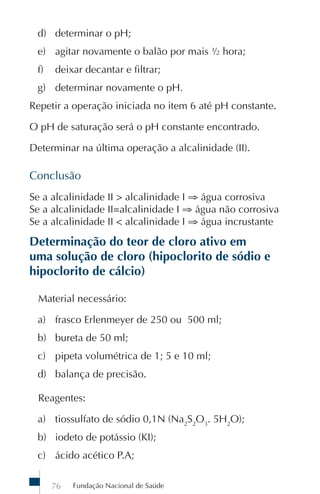 d) determinar o pH;
 e) agitar novamente o balão por mais ½ hora;
 f)   deixar decantar e filtrar;
 g) determinar novamente o pH.
Repetir a operação iniciada no item 6 até pH constante.

O pH de saturação será o pH constante encontrado.

Determinar na última operação a alcalinidade (II).

Conclusão
Se a alcalinidade II > alcalinidade I ⇒ água corrosiva
Se a alcalinidade II=alcalinidade I ⇒ água não corrosiva
Se a alcalinidade II < alcalinidade I ⇒ água incrustante

Determinação do teor de cloro ativo em
uma solução de cloro (hipoclorito de sódio e
hipoclorito de cálcio)

 Material necessário:

 a) frasco Erlenmeyer de 250 ou 500 ml;
 b) bureta de 50 ml;
 c) pipeta volumétrica de 1; 5 e 10 ml;
 d) balança de precisão.

 Reagentes:

 a) tiossulfato de sódio 0,1N (Na2S2O3. 5H2O);
 b) iodeto de potássio (KI);
 c) ácido acético P.A;

      76   Fundação Nacional de Saúde
 