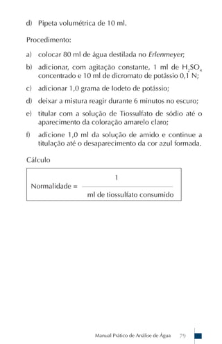 d) Pipeta volumétrica de 10 ml.

Procedimento:

a) colocar 80 ml de água destilada no Erlenmeyer;
b) adicionar, com agitação constante, 1 ml de H2SO4
   concentrado e 10 ml de dicromato de potássio 0,1 N;
c) adicionar 1,0 grama de Iodeto de potássio;
d) deixar a mistura reagir durante 6 minutos no escuro;
e) titular com a solução de Tiossulfato de sódio até o
   aparecimento da coloração amarelo claro;
f)     adicione 1,0 ml da solução de amido e continue a
       titulação até o desaparecimento da cor azul formada.

Cálculo

                                    1
     Normalidade =   ____________________________________________

                       ml de tiossulfato consumido




                           Manual Prático de Análise de Água        79
 