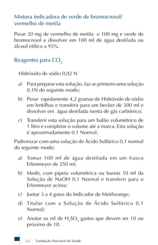 Mistura indicadora de verde de bromocresol/
vermelho de metila
Pesar 20 mg de vermelho de metila e 100 mg e verde de
bromocresol e dissolver em 100 ml de água destilada ou
álcool etílico a 95%.

Reagentes para CO2

 Hidróxido de sódio 0,02 N

 a) Para preparar esta solução, faz-se primeiro uma solução
    0,1N do seguinte modo;
 b) Pesar rapidamente 4,2 gramas de Hidróxido de sódio
    em lentilhas e transferir para um becker de 500 ml e
    dissolver em água destilada isenta de gás carbônico;
 c) Transferir esta solução para um balão volumétrico de
    1 litro e completar o volume até a marca. Esta solução
    é aproximadamente 0,1 Normal.
Padronizar com uma solução de Ácido Sulfúrico 0,1 normal
do seguinte modo:

 a) Tomar 100 ml de água destilada em um frasco
    Erlenmeyer de 250 ml;
 b) Medir, com pipeta volumétrica ou bureta 10 ml da
    Solução de NaOH 0,1 Normal e transferir para o
    Erlenmeyer acima;
 c) Juntar 3 a 4 gotas do Indicador de Metilorange;
 d) Titular com a Solução de Äcido Sulfúrico 0,1
    Normal;
 e) Anotar os ml de H2SO4 gastos que devem ser 10 ou
    próximo de 10.


    84   Fundação Nacional de Saúde
 