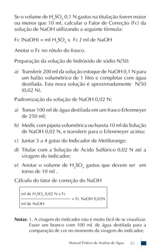 Se o volume de H2SO4 0,1 N gastos na titulação forem maior
ou menor que 10 ml, calcular o Fator de Correção (Fc) da
solução de NaOH utilizando a seguinte fórmula:

Fc (NaOH) = ml H2SO4 x Fc / ml de NaOH

Anotar o Fc no rótulo do frasco.

Preparação da solução de hidróxido de sódio N/50:

a) Transferir 200 ml da solução estoque de NaOH 0,1 N para
   um balão volumétrico de 1 litro e completar com água
   destilada. Esta nova solução é aproximadamente N/50
   (0,02 N).
Padronização da solução de NaOH 0,02 N:

a) Tomar 100 ml de água destilada em um frasco Erlenmeyer
   de 250 ml;
b) Medir, com pipeta volumétrica ou bureta 10 ml da Solução
   de NaOH 0,02 N, e transferir para o Erlenmeyer acima;
c) Juntar 3 a 4 gotas do Indicador de Metilorange;
d) Titular com a Solução de Ácido Sulfúrico 0,02 N até a
   viragem do indicador;
e) Anotar o volume de H2SO4 gastos que devem ser em
   torno de 10 ml .
Cálculo do fator de correção do NaOH

   ml de H2SO4 0,02 N x Fc
                              = Fc NaOH 0,02N
   ml de NaOH


Notas: 1. A viragem do indicador não é muito fácil de se visualizar.
       Fazer um branco com 100 mL de água destilada para a
       comparação de cor no momento da viragem do indicador;

                             Manual Prático de Análise de Água   85
 