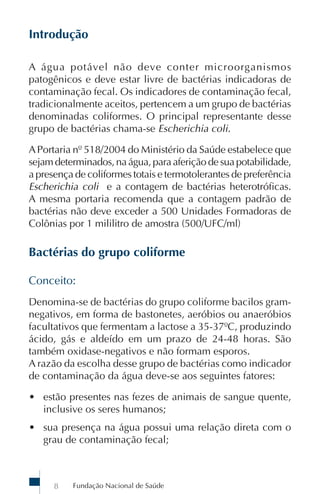 Introdução

A água potável não deve conter microorganismos
patogênicos e deve estar livre de bactérias indicadoras de
contaminação fecal. Os indicadores de contaminação fecal,
tradicionalmente aceitos, pertencem a um grupo de bactérias
denominadas coliformes. O principal representante desse
grupo de bactérias chama-se Escherichia coli.

A Portaria nº 518/2004 do Ministério da Saúde estabelece que
sejam determinados, na água, para aferição de sua potabilidade,
a presença de coliformes totais e termotolerantes de preferência
Escherichia coli e a contagem de bactérias heterotróficas.
A mesma portaria recomenda que a contagem padrão de
bactérias não deve exceder a 500 Unidades Formadoras de
Colônias por 1 mililitro de amostra (500/UFC/ml)

Bactérias do grupo coliforme

Conceito:
Denomina-se de bactérias do grupo coliforme bacilos gram-
negativos, em forma de bastonetes, aeróbios ou anaeróbios
facultativos que fermentam a lactose a 35-37ºC, produzindo
ácido, gás e aldeído em um prazo de 24-48 horas. São
também oxidase-negativos e não formam esporos.
A razão da escolha desse grupo de bactérias como indicador
de contaminação da água deve-se aos seguintes fatores:

• estão presentes nas fezes de animais de sangue quente,
  inclusive os seres humanos;
• sua presença na água possui uma relação direta com o
  grau de contaminação fecal;



      8   Fundação Nacional de Saúde
 