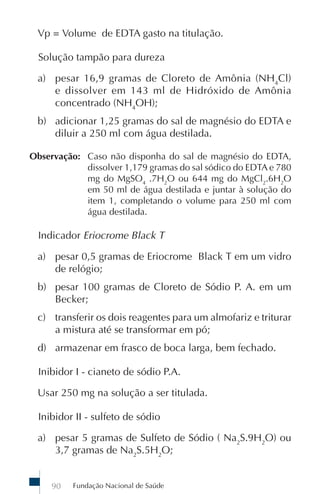 Vp = Volume de EDTA gasto na titulação.

  Solução tampão para dureza

 a) pesar 16,9 gramas de Cloreto de Amônia (NH4Cl)
    e dissolver em 143 ml de Hidróxido de Amônia
    concentrado (NH4OH);
 b) adicionar 1,25 gramas do sal de magnésio do EDTA e
    diluir a 250 ml com água destilada.

Observação: Caso não disponha do sal de magnésio do EDTA,
            dissolver 1,179 gramas do sal sódico do EDTA e 780
            mg do MgSO4 .7H2O ou 644 mg do MgCl2.6H2O
            em 50 ml de água destilada e juntar à solução do
            item 1, completando o volume para 250 ml com
            água destilada.

  Indicador Eriocrome Black T

 a) pesar 0,5 gramas de Eriocrome Black T em um vidro
    de relógio;
 b) pesar 100 gramas de Cloreto de Sódio P. A. em um
    Becker;
 c) transferir os dois reagentes para um almofariz e triturar
    a mistura até se transformar em pó;
 d) armazenar em frasco de boca larga, bem fechado.

  Inibidor I - cianeto de sódio P.A.

 Usar 250 mg na solução a ser titulada.

  Inibidor II - sulfeto de sódio

 a) pesar 5 gramas de Sulfeto de Sódio ( Na2S.9H2O) ou
    3,7 gramas de Na2S.5H2O;


     90   Fundação Nacional de Saúde
 