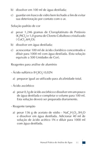b) dissolver em 100 ml de água destilada;
c) guardar em frasco de vidro bem fechado a fim de evitar
   sua deterioração por contato com o ar.

Solução padrão de cor

a) pesar 1,246 gramas de Cloroplatinato de Potássio
   (K2PtCl6) e 1,0 grama de Cloreto Cobaltoso cristalizado
   ( CoCl2.6H2O);
b) dissolver em água destilada;
c) acrescentar 100 ml de ácido clorídrico concentrado e
   diluir para 1000 ml com água destilada. (Esta solução
   equivale a 500 Unidades de Cor).

Reagentes para análise de alumínio

- Ácido sulfúrico (H2SO4) 0,02N

 a) preparar igual ao utilizado para alcalinidade total.

- Ácido ascórbico

 a) pesar 0,1g de ácido ascórbico e dissolver em um pouco
    de água destilada e completar o volume para 100 ml.
    Esta solução deverá ser preparada diariamente.

- Reagente tampão

 a) pesar 136 g de acetato de sódio - NaC2H3O2.3H2O
    e dissolver em água destilada. Adicionar 40 ml de
    solução de ácido acético 1N e diluir para 1000 ml
    com água destilada.




                      Manual Prático de Análise de Água   91
 