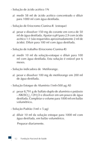 - Solução de ácido acético 1N

 a) medir 58 ml de ácido acético concentrado e diluir
    para 1000 ml com água destilada.

- Solução de Eriocromo Cianina-R (estoque)

 a) pesar e dissolver 150 mg do corante em cerca de 50
    ml de água destilada. Ajustar o pH para 2,9 com ácido
    acético 1:1 (são requeridos aproximadamente 2 ml de
    ácido). Diluir para 100 ml com água destilada.

- Solução de trabalho (Eriocromo Cianina-R)

 a) medir 10 ml da solução-estoque e diluir para 100
    ml com água destilada. Esta solução é estável por 6
    meses.

- Solução indicadora de Metilorange.

 a) pesar e dissolver 100 mg de metilorange em 200 ml
    de água destilada.

- Solução Estoque de Alumínio (1ml=500 μg Al)

 a) pesar 8,791 g de Sulfato duplo de alumínio e potássio
    - AlK(SO4)2.12H2O e dissolver em um pouco de água
    destilada. Completar o volume para 1000 ml em balão
    volumétrico.

- Solução Padrão (1ml = 5 μg)

 a) diluir 10 ml da solução estoque para 1000 ml com
    água destilada, em balão volumétrico.
    Preparar diariamente.




  92   Fundação Nacional de Saúde
 
