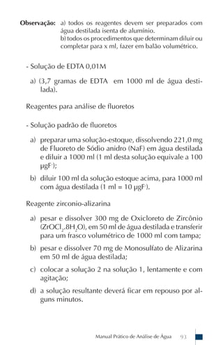 Observação: a) todos os reagentes devem ser preparados com
            água destilada isenta de alumínio.
            b) todos os procedimentos que determinam diluir ou
            completar para x ml, fazer em balão volumétrico.


  - Solução de EDTA 0,01M

   a) (3,7 gramas de EDTA em 1000 ml de água desti-
       lada).

  Reagentes para análise de fluoretos

  - Solução padrão de fluoretos

   a) preparar uma solução-estoque, dissolvendo 221,0 mg
      de Fluoreto de Sódio anidro (NaF) em água destilada
      e diluir a 1000 ml (1 ml desta solução equivale a 100
      µgF-);
   b) diluir 100 ml da solução estoque acima, para 1000 ml
      com água destilada (1 ml = 10 µgF-).

  Reagente zirconio-alizarina

   a) pesar e dissolver 300 mg de Oxicloreto de Zircônio
      (ZrOCl2.8H2O), em 50 ml de água destilada e transferir
      para um frasco volumétrico de 1000 ml com tampa;
   b) pesar e dissolver 70 mg de Monosulfato de Alizarina
      em 50 ml de água destilada;
   c) colocar a solução 2 na solução 1, lentamente e com
      agitação;
   d) a solução resultante deverá ficar em repouso por al-
      guns minutos.




                         Manual Prático de Análise de Água   93
 