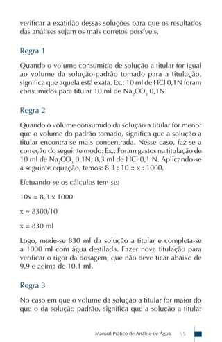 verificar a exatidão dessas soluções para que os resultados
das análises sejam os mais corretos possíveis.

Regra 1
Quando o volume consumido de solução a titular for igual
ao volume da solução-padrão tomado para a titulação,
significa que aquela está exata. Ex.: 10 ml de HCl 0,1N foram
consumidos para titular 10 ml de Na2CO3 0,1N.

Regra 2
Quando o volume consumido da solução a titular for menor
que o volume do padrão tomado, significa que a solução a
titular encontra-se mais concentrada. Nesse caso, faz-se a
correção do seguinte modo: Ex.: Foram gastos na titulação de
10 ml de Na2CO3 0,1N; 8,3 ml de HCl 0,1 N. Aplicando-se
a seguinte equação, temos: 8,3 : 10 :: x : 1000.

Efetuando-se os cálculos tem-se:

10x = 8,3 x 1000

x = 8300/10

x = 830 ml

Logo, mede-se 830 ml da solução a titular e completa-se
a 1000 ml com água destilada. Fazer nova titulação para
verificar o rigor da dosagem, que não deve ficar abaixo de
9,9 e acima de 10,1 ml.

Regra 3
No caso em que o volume da solução a titular for maior do
que o da solução padrão, significa que a solução a titular


                         Manual Prático de Análise de Água   95
 