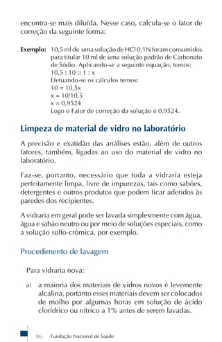 encontra-se mais diluída. Nesse caso, calcula-se o fator de
correção da seguinte forma:

Exemplo: 10,5 ml de uma solução de HCl 0,1N foram consumidos
         para titular 10 ml de uma solução padrão de Carbonato
         de Sódio. Aplicando-se a seguinte equação, temos:
         10,5 : 10 :: 1 : x
         Efetuando-se os cálculos temos:
         10 = 10,5x
         x = 10/10,5
         x = 0,9524
         Logo o Fator de correção da solução é 0,9524.

Limpeza de material de vidro no laboratório
A precisão e exatidão das análises estão, além de outros
fatores, também, ligadas ao uso do material de vidro no
laboratório.

Faz-se, portanto, necessário que toda a vidraria esteja
perfeitamente limpa, livre de impurezas, tais como sabões,
detergentes e outros produtos que podem ficar aderidos às
paredes dos recipientes.

A vidraria em geral pode ser lavada simplesmente com água,
água e sabão neutro ou por meio de soluções especiais, como
a solução sulfo-crômica, por exemplo.

Procedimento de lavagem

  Para vidraria nova:

 a)   a maioria dos materiais de vidros novos é levemente
      alcalina, portanto esses materiais devem ser colocados
      de molho por algumas horas em solução de ácido
      clorídrico ou nítrico a 1% antes de serem lavadas.


      96   Fundação Nacional de Saúde
 