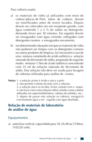 Para vidraria usada:

  a) os materiais de vidro já utilizados com meio de
     cultura (placas de Petri, tubos de cultura), devem
     ser esterilizados antes de serem lavados. Depois
     devem ser colocados em um recipiente grande, com
     água contendo 1 a 2 % de sabão ou detergente,
     deixando ferver por 30 minutos. Em seguida devem
     ser enxaguados com água corrente, esfregados com
     detergentes neutros e enxaguados novamente;
  b) em determinadas situações em que os materiais de vidro
     não puderem ser limpos com os detergentes comuns
     ou outros produtos de limpeza, faz necessário o uso de
     uma mistura constituída de acido sulfúrico e solução
     saturada de dicromato de sódio, preparada do seguinte
     modo: misturar 1 litro de ácido sulfúrico concentrado
     com 35 ml da solução saturada de dicromato de
     sódio. Esta solução não deve ser usada para lavagem
     de vidrarias utilizadas para análise de cromo.

Notas: 1. a solução acima é ácida e ataca a pele;
       2. não permitir contato da mão com a solução;
       3. a solução ataca os tecidos. Evitar contato com a roupa;
       4. não lavar com a esta solução vidros colados como cubetas
       utilizadas em espectrofotômetros, cubetas de turbidez, etc.;
       5. depois de passar esta solução na vidraria, enxaguá-la
       com bastante água e em seguida com água destilada.

Relação de materiais de laboratório
de análise de água

Equipamentos
a) autoclave vertical, capacidade para 18, 24,48 ou 72 litros,
   110/220 volts;


                           Manual Prático de Análise de Água   97
 